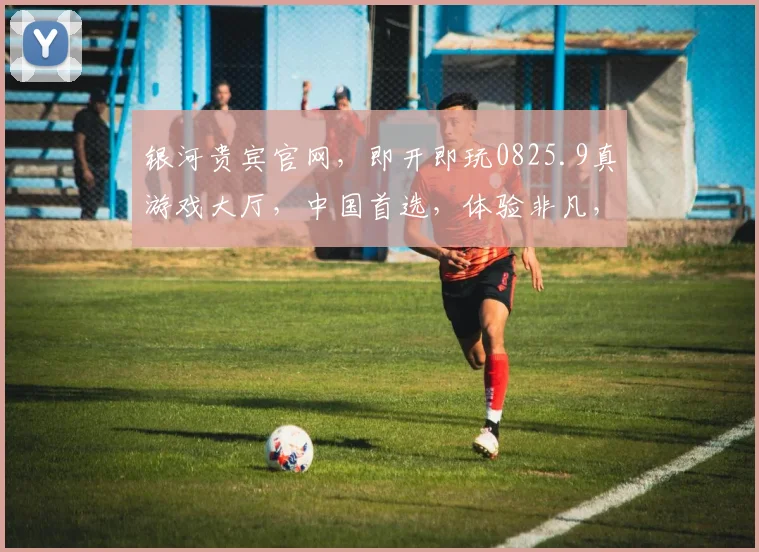 银河贵宾官网，即开即玩0825.9真游戏大厅，中国首选，体验非凡，尽在指尖