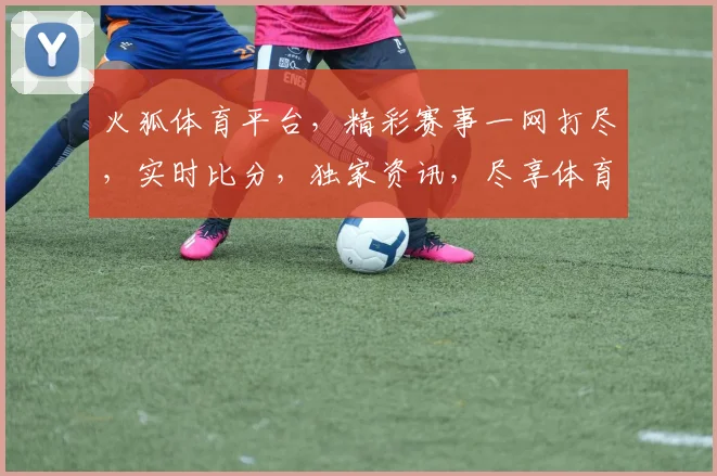 火狐体育平台，精彩赛事一网打尽，实时比分，独家资讯，尽享体育盛宴，三重福利等你来