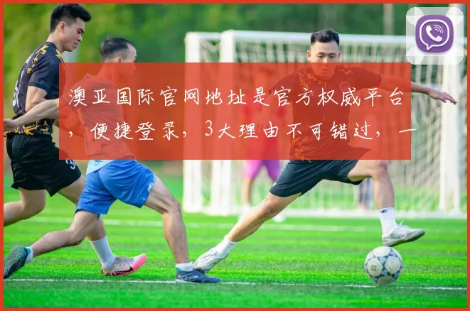 澳亚国际官网地址是官方权威平台，便捷登录，3大理由不可错过，一网打尽